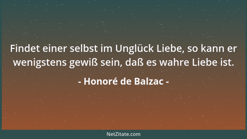 Honoré de Balzac - Findet einer selbst im Unglück Liebe, so kann er wenigstens gewiß sein, daß es wahre Liebe ist....