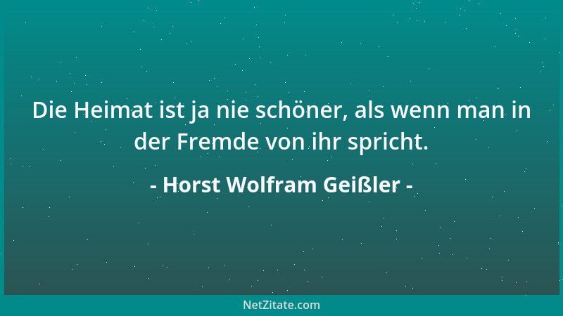 Horst Wolfram Geißler - Die Heimat ist ja nie schöner, als wenn man in der Fremde von ihr spricht....