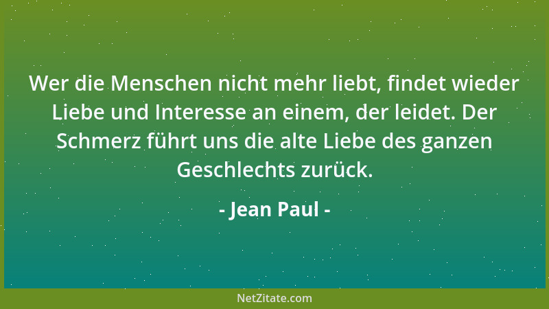 Jean Paul - Wer die Menschen nicht mehr liebt, findet wieder Liebe und Interesse an einem, der leidet. Der Schmerz führt un...