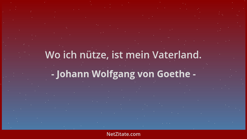 Johann Wolfgang von Goethe - Wo ich nütze, ist mein Vaterland....