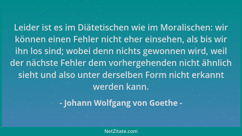 Johann Wolfgang von Goethe - Leider ist es im Diätetischen wie im Moralischen: wir können einen Fehler nicht eher einsehen,...