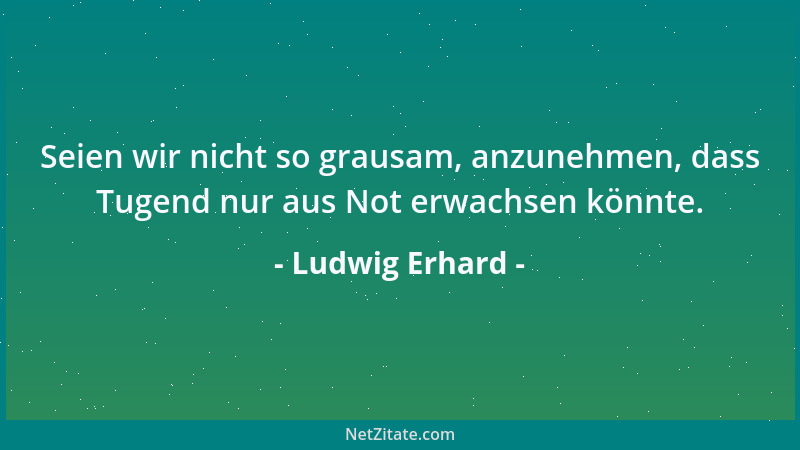 Ludwig Erhard - Seien wir nicht so grausam, anzunehmen, dass Tugend nur aus Not erwachsen könnte....