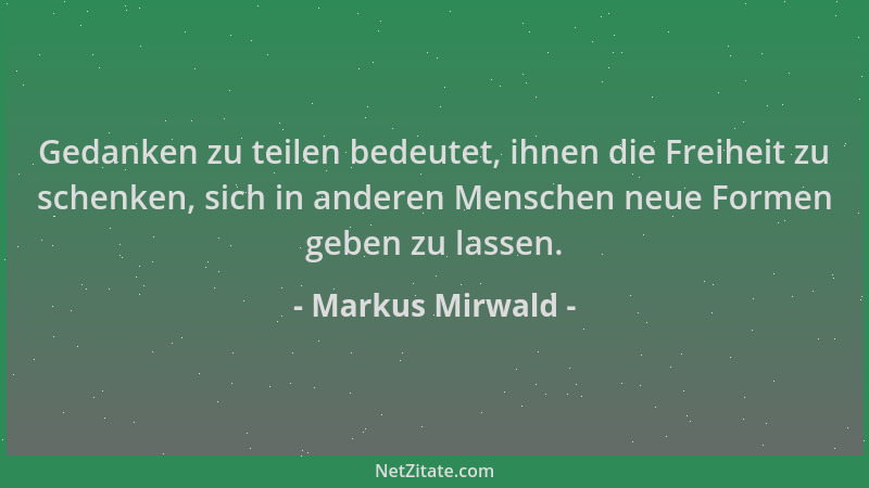 Markus Mirwald - Gedanken zu teilen bedeutet, ihnen die Freiheit zu schenken, sich in anderen Menschen neue Formen geben zu...