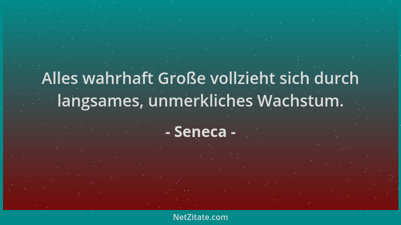 Seneca - Alles wahrhaft Große vollzieht sich durch langsames, unmerkliches Wachstum....