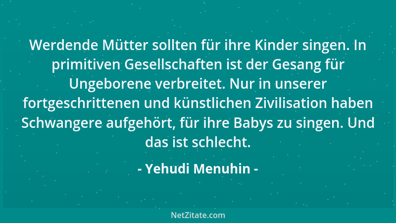 Yehudi Menuhin - Werdende Mütter sollten für ihre Kinder singen. In primitiven Gesellschaften ist der Gesang für Ungeborene...