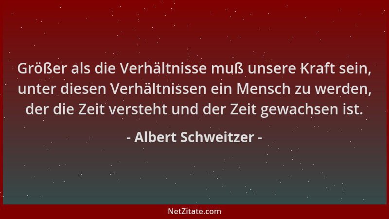 Albert Schweitzer - Größer als die Verhältnisse muß unsere Kraft sein, unter diesen Verhältnissen ein Mensch zu werden, der...