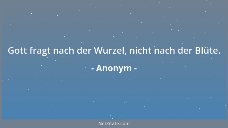 Anonym - Gott fragt nach der Wurzel, nicht nach der Blüte....