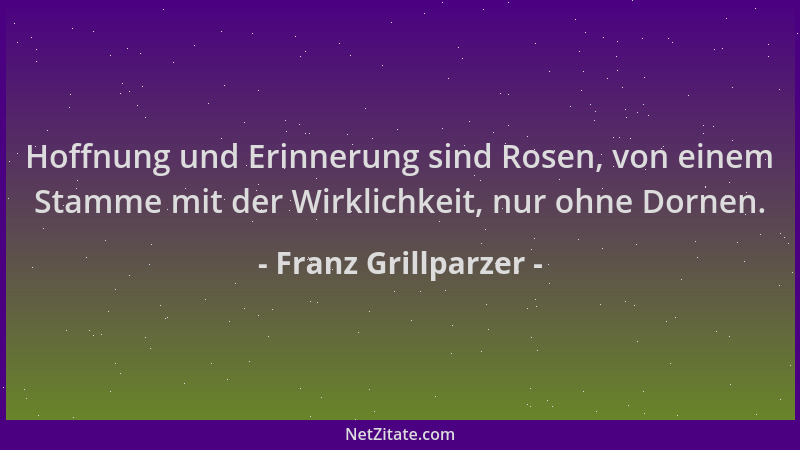 Franz Grillparzer - Hoffnung und Erinnerung sind Rosen, von einem Stamme mit der Wirklichkeit, nur ohne Dornen....