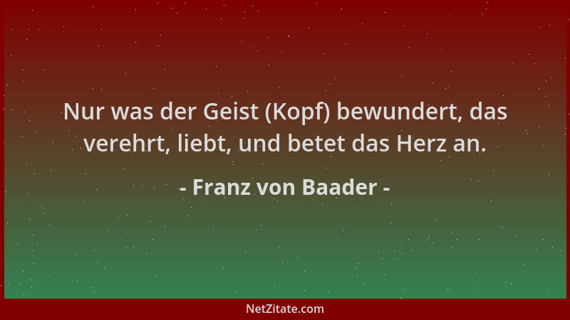 Franz von Baader - Nur was der Geist (Kopf) bewundert, das verehrt, liebt, und betet das Herz an....