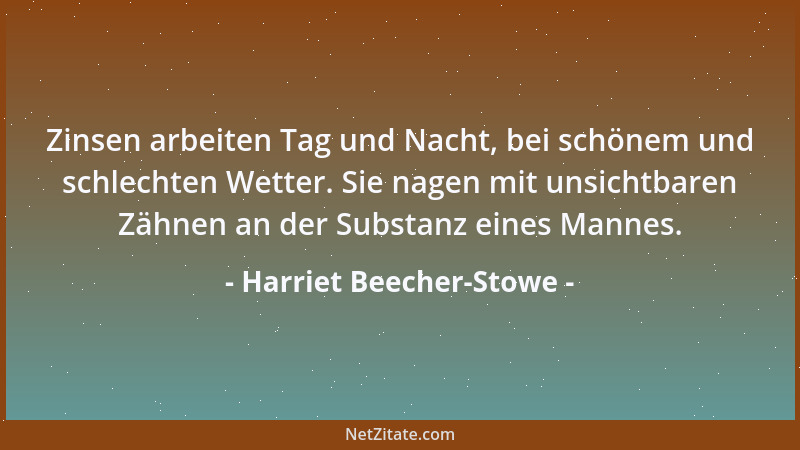 Harriet Beecher-Stowe - Zinsen arbeiten Tag und Nacht, bei schönem und schlechten Wetter. Sie nagen mit unsichtbaren Zähnen...