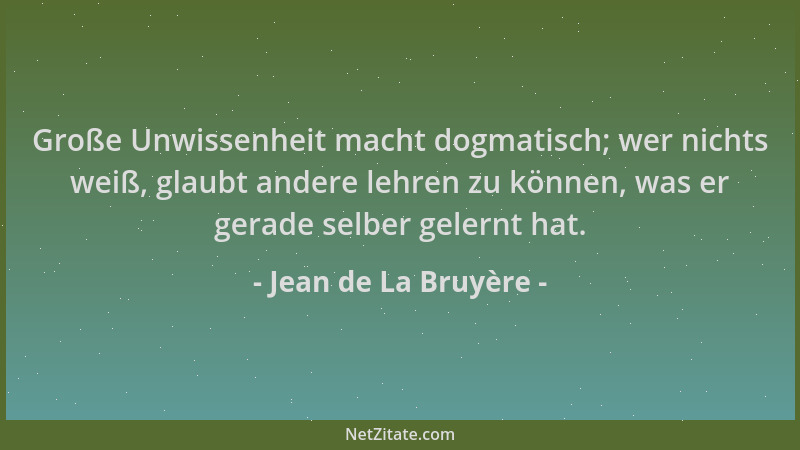 Jean de La Bruyère - Große Unwissenheit macht dogmatisch; wer nichts weiß, glaubt andere lehren zu können, was er gerade se...