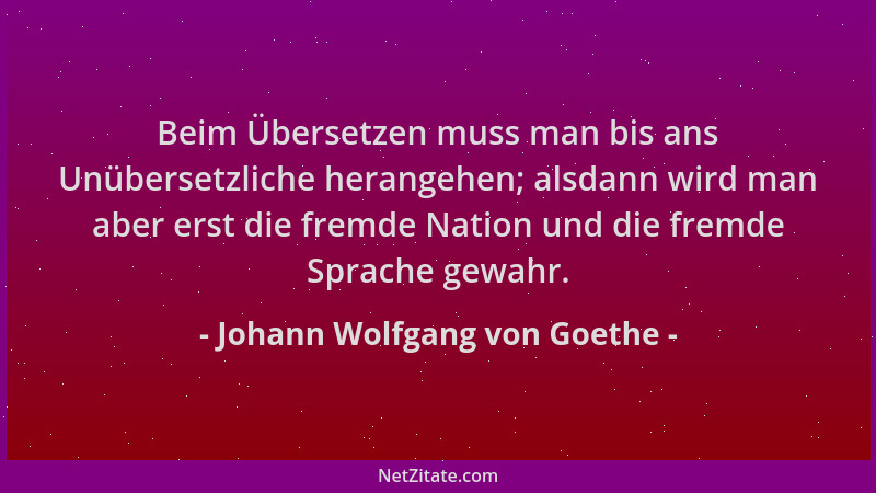 Johann Wolfgang von Goethe - Beim Übersetzen muss man bis ans Unübersetzliche herangehen; alsdann wird man aber erst die fr...
