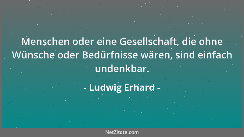 Ludwig Erhard - Menschen oder eine Gesellschaft, die ohne Wünsche oder Bedürfnisse wären, sind einfach undenkbar....