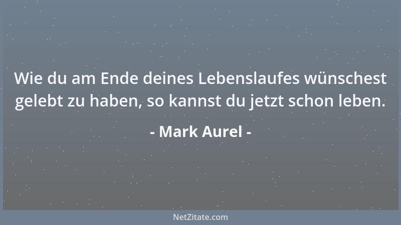 Mark Aurel - Wie du am Ende deines Lebenslaufes wünschest gelebt zu haben, so kannst du jetzt schon leben....