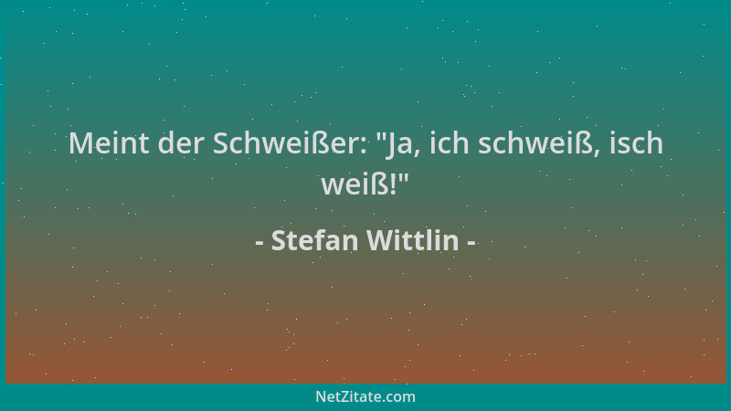 Stefan Wittlin - Meint der Schweißer:  "Ja, ich schweiß, isch weiß! "...