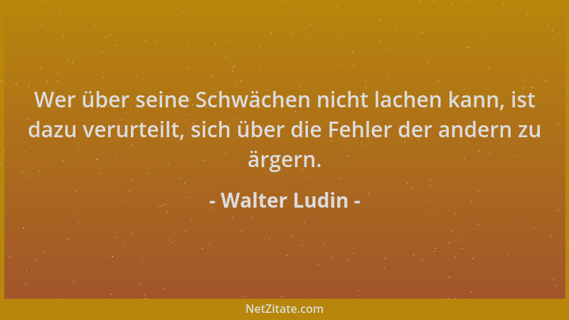 Walter Ludin - Wer über seine Schwächen nicht lachen kann, ist dazu verurteilt, sich über die Fehler der andern zu ärgern....