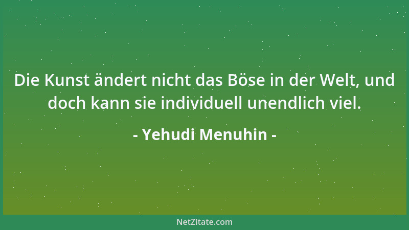 Yehudi Menuhin - Die Kunst ändert nicht das Böse in der Welt, und doch kann sie individuell unendlich viel....
