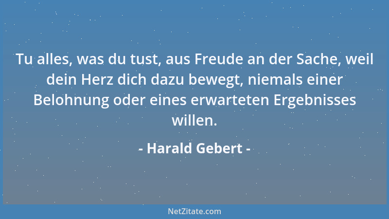 Harald Gebert - Tu alles, was du tust, aus Freude an der Sache, weil dein Herz dich dazu bewegt, niemals einer Belohnung od...