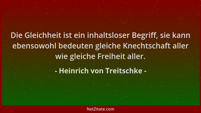 Heinrich von Treitschke - Die Gleichheit ist ein inhaltsloser Begriff, sie kann ebensowohl bedeuten gleiche Knechtschaft al...