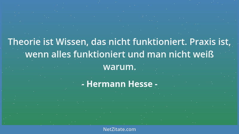 Hermann Hesse - Theorie ist Wissen, das nicht funktioniert. Praxis ist, wenn alles funktioniert und man nicht weiß warum....