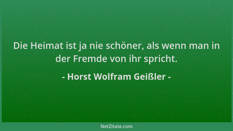Horst Wolfram Geißler - Die Heimat ist ja nie schöner, als wenn man in der Fremde von ihr spricht....
