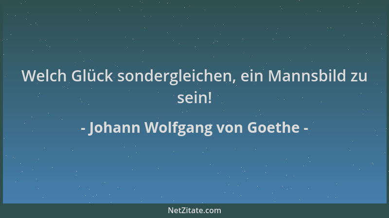 Johann Wolfgang von Goethe - Welch Glück sondergleichen, ein Mannsbild zu sein!...