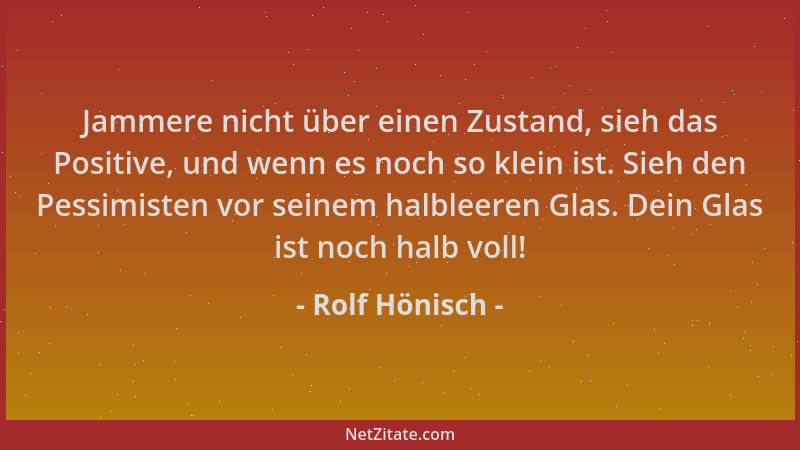 Rolf Hönisch - Jammere nicht über einen Zustand, sieh das Positive, und wenn es noch so klein ist. Sieh den Pessimisten vor...