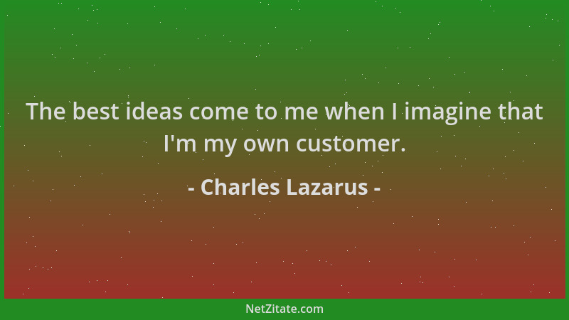 Charles Lazarus - The best ideas come to me when I imagine that I 'm my own customer....