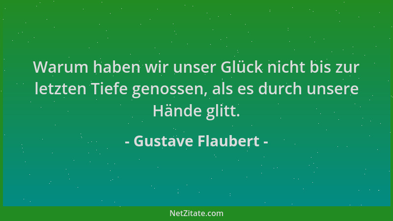 Gustave Flaubert - Warum haben wir unser Glück nicht bis zur letzten Tiefe genossen, als es durch unsere Hände glitt....