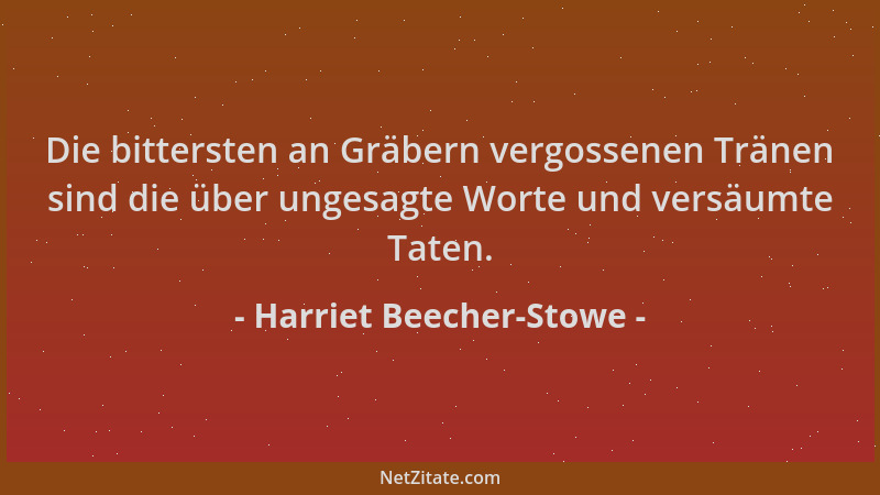 Harriet Beecher-Stowe - Die bittersten an Gräbern vergossenen Tränen sind die über ungesagte Worte und versäumte Taten....