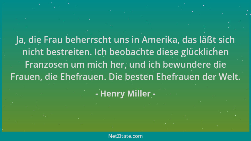 Henry Miller - Ja, die Frau beherrscht uns in Amerika, das läßt sich nicht bestreiten. Ich beobachte diese glücklichen Fran...
