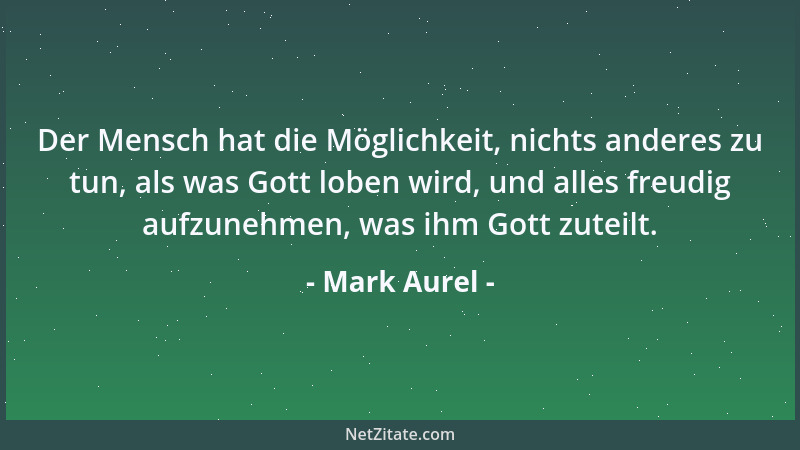 Mark Aurel - Der Mensch hat die Möglichkeit, nichts anderes zu tun, als was Gott loben wird, und alles freudig aufzunehmen,...