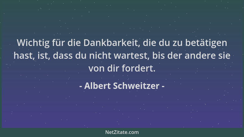 Albert Schweitzer - Wichtig für die Dankbarkeit, die du zu betätigen hast, ist, dass du nicht wartest, bis der andere sie v...