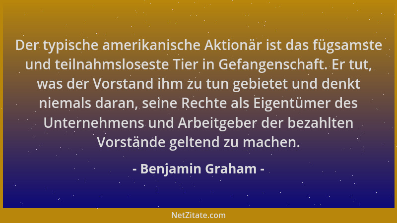 Benjamin Graham - Der typische amerikanische Aktionär ist das fügsamste und teilnahmsloseste Tier in Gefangenschaft. Er tut...