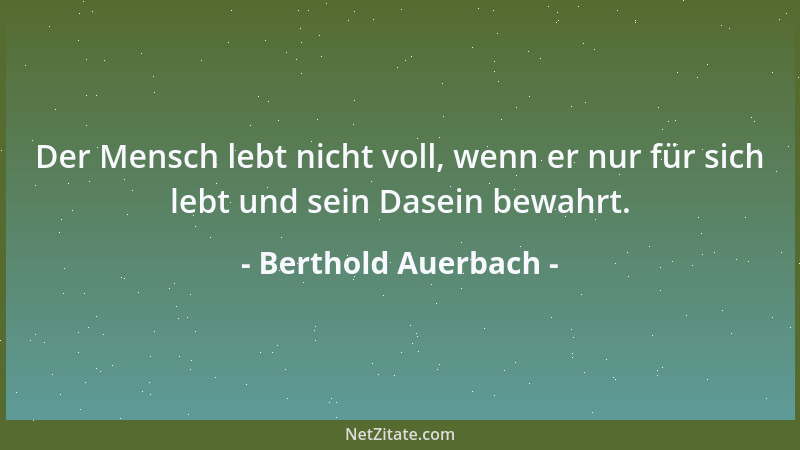 Berthold Auerbach - Der Mensch lebt nicht voll, wenn er nur für sich lebt und sein Dasein bewahrt....