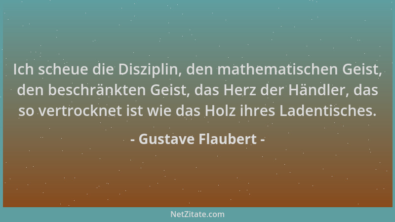Gustave Flaubert - Ich scheue die Disziplin, den mathematischen Geist, den beschränkten Geist, das Herz der Händler, das so...