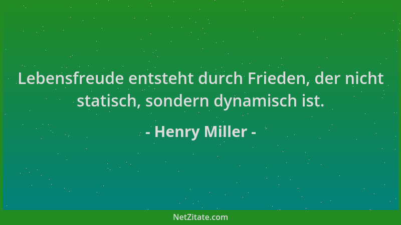 Henry Miller - Lebensfreude entsteht durch Frieden, der nicht statisch, sondern dynamisch ist....