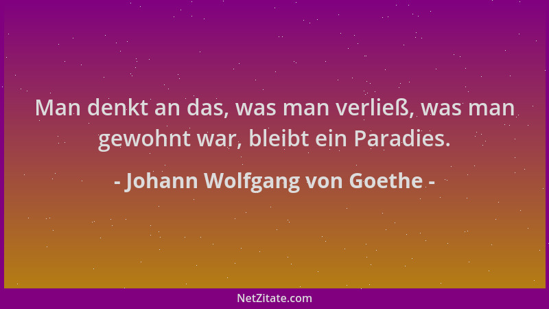 Johann Wolfgang von Goethe - Man denkt an das, was man verließ, was man gewohnt war, bleibt ein Paradies....