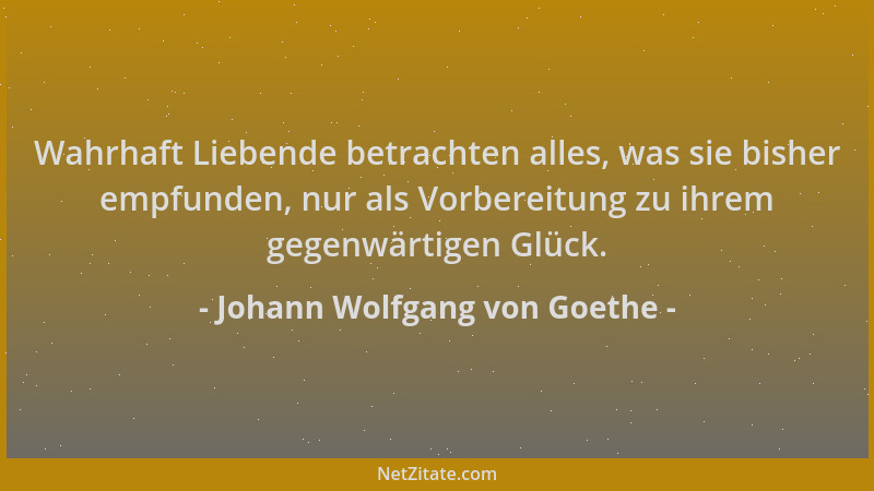 Johann Wolfgang von Goethe - Wahrhaft Liebende betrachten alles, was sie bisher empfunden, nur als Vorbereitung zu ihrem ge...