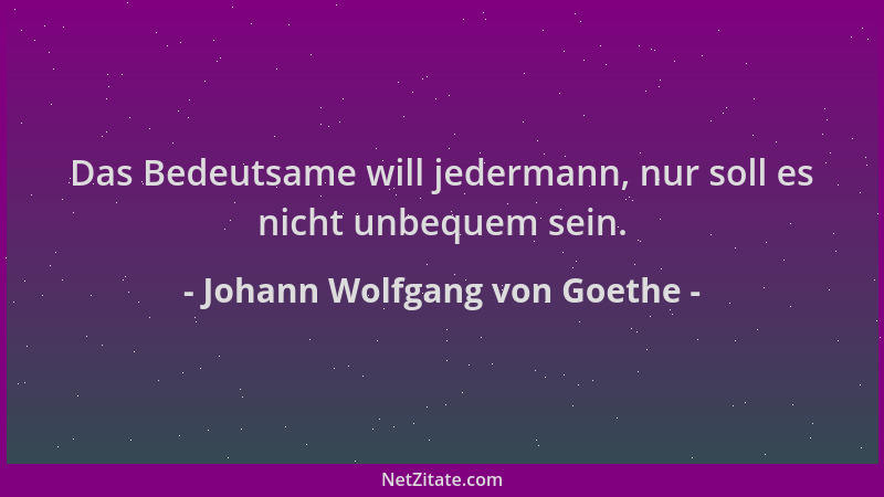 Johann Wolfgang von Goethe - Das Bedeutsame will jedermann, nur soll es nicht unbequem sein....