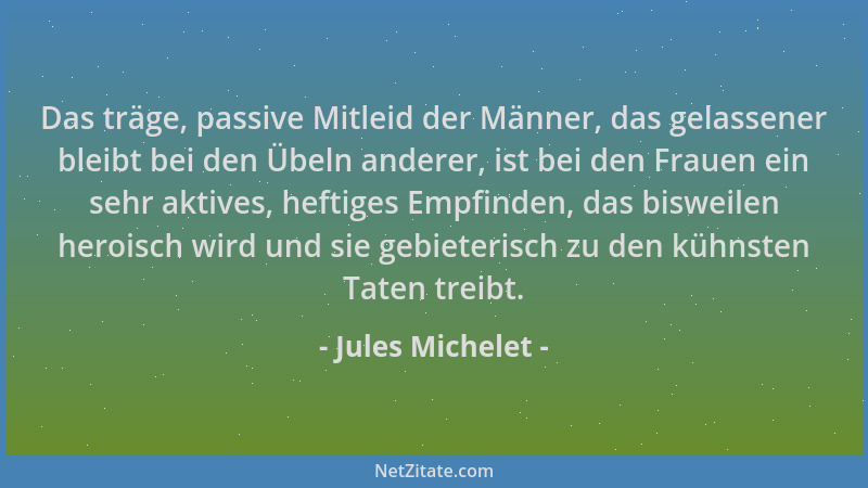 Jules Michelet - Das träge, passive Mitleid der Männer, das gelassener bleibt bei den Übeln anderer, ist bei den Frauen ein...