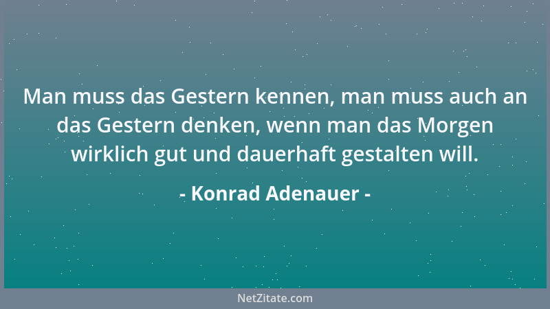 Konrad Adenauer - Man muss das Gestern kennen, man muss auch an das Gestern denken, wenn man das Morgen wirklich gut und da...