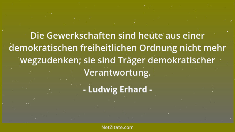 Ludwig Erhard - Die Gewerkschaften sind heute aus einer demokratischen freiheitlichen Ordnung nicht mehr wegzudenken; sie s...