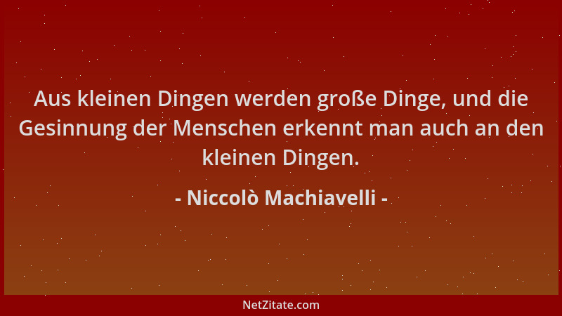 Niccolò Machiavelli - Aus kleinen Dingen werden große Dinge, und die Gesinnung der Menschen erkennt man auch an den kleinen...