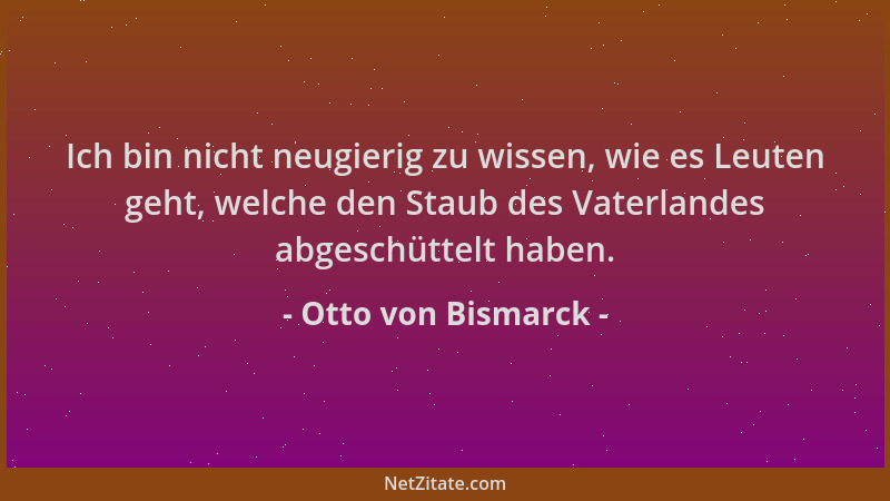 Otto von Bismarck - Ich bin nicht neugierig zu wissen, wie es Leuten geht, welche den Staub des Vaterlandes abgeschüttelt h...