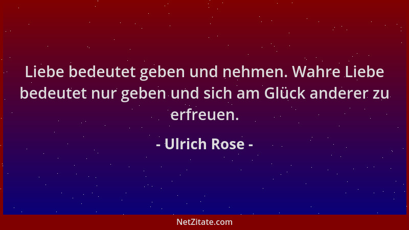 Ulrich Rose - Liebe bedeutet geben und nehmen. Wahre Liebe bedeutet nur geben und sich am Glück anderer zu erfreuen....