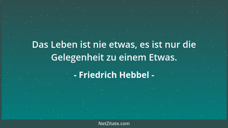 Friedrich Hebbel - Das Leben ist nie etwas, es ist nur die Gelegenheit zu einem Etwas....