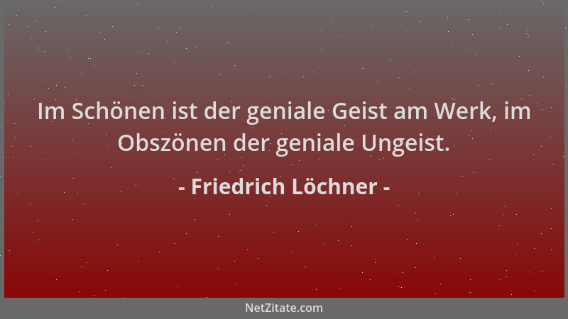 Friedrich Löchner - Im Schönen ist der geniale Geist am Werk, im Obszönen der geniale Ungeist....