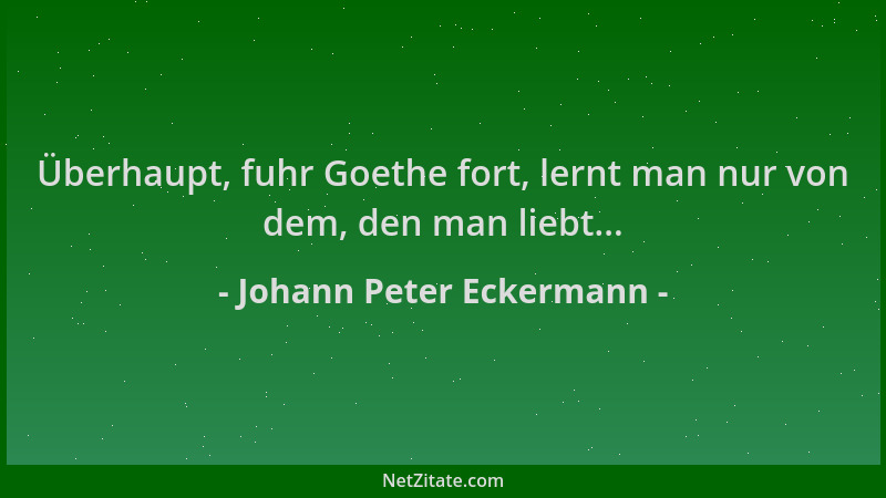 Johann Peter Eckermann - Überhaupt, fuhr Goethe fort, lernt man nur von dem, den man liebt......