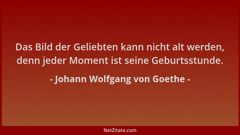 Johann Wolfgang von Goethe - Das Bild der Geliebten kann nicht alt werden, denn jeder Moment ist seine Geburtsstunde....